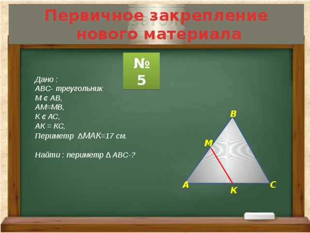Первичное закрепление  нового материала № 5 Дано : АВС- треугольник М ͼ АВ, АМ=МВ, К ͼ АС, АК = КС, Периметр ∆ МАК =17 см.  Найти : периметр ∆ АВС-?  В М А С К 