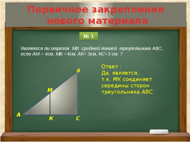 Первичное закрепление  нового материала № 1 Является ли отрезок МК средней линией треугольника АВС, если АМ = 4см, МВ =4см, АК= 3см, КС=3 см. ? Ответ : Да, является, т.к. МК соединяет середины сторон треугольника АВС. В М А С К 