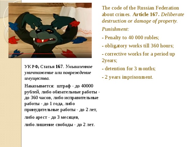 The code of the Russian Federation about crimes. Article 167. Deliberate destruction or damage of property. Punishment: - Penalty to 40 000 rubles; - obligatory works till 360 hours; - corrective works for a period up 2years; - detention for 3 months; - 2 years imprisonment. УК РФ, Статья 167 . Умышленное уничтожение или повреждение имущества. Hаказываeтся: штраф - до 40000 рублей, либо обязательные работы - до 360 часов, либо исправительные работы - до 1 года, либо принудительные работы - до 2 лет, либо арест - до 3 месяцев, либо лишение свободы - до 2 лет . The wolf burst a ball. This is also an administrative offence.