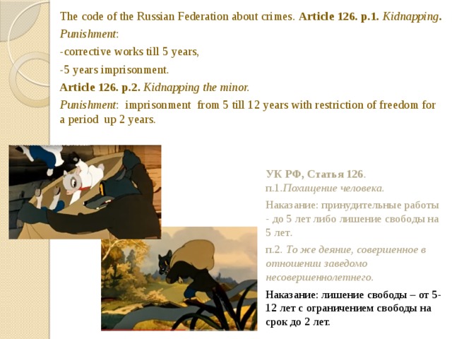 The code of the Russian Federation about crimes. Article 126. p.1. Kidnapping . Punishment : -corrective works till 5 years, -5 years imprisonment. Article 126. p.2. Kidnapping the minor. Punishment : imprisonment from 5 till 12 years with restriction of freedom for a period up 2 years.  УК РФ, Статья 126 . п.1. Похищение человека. Наказание: принудительные работы - до 5 лет либо лишение свободы на 5 лет . п.2 . То же деяние, совершенное в отношении заведомо несовершеннолетнего. Наказание: лишение свободы – от 5-12 лет с ограничением свободы на срок до 2 лет. As we remember a wolf caught and took away kids. This action can be considered as kidnepping.