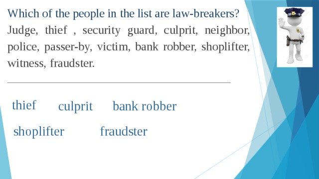 Which of the people in the list are law-breakers? Judge, thief , security guard, culprit, neighbor, police, passer-by, victim, bank robber, shoplifter, witness, fraudster. __________________________________________________ thief culprit bank robber shoplifter fraudster
