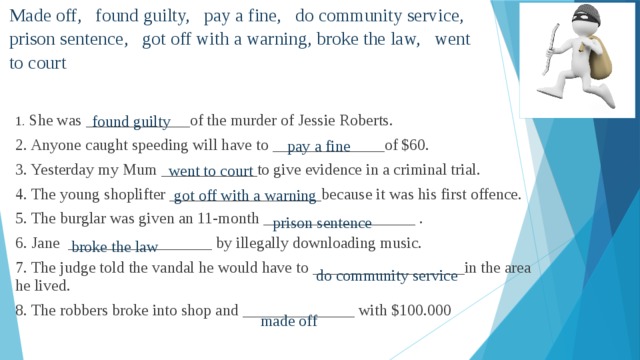 Made off, found guilty, pay a fine, do community service, prison sentence, got off with a warning, broke the law, went to court   found guilty 1. She was _____________of the murder of Jessie Roberts. 2. Anyone caught speeding will have to ______________of $60. 3. Yesterday my Mum ____________to give evidence in a criminal trial. 4. The young shoplifter ___________________because it was his first offence. 5. The burglar was given an 11-month ___________________ . 6. Jane __________________ by illegally downloading music. 7. The judge told the vandal he would have to ___________________in the area he lived. 8. The robbers broke into shop and ______________ with $100.000 pay a fine went to court got off with a warning prison sentence broke the law do community service made off