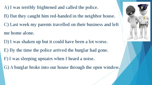A) I was terribly frightened and called the police.  B) But they caught him red-handed in the neighbor house.  C) Last week my parents travelled on their business and left me home alone.  D) I was shaken up but it could have been a lot worse.  E) By the time the police arrived the burglar had gone.  F) I was sleeping upstairs when I heard a noise.  G) A burglar broke into our house through the open window.