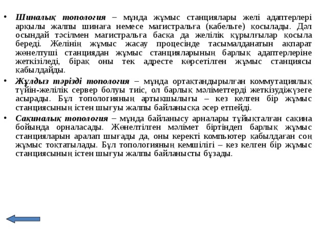 Шиналық топология – мұнда жұмыс станциялары желі адаптерлері арқылы жалпы шинаға немесе магистральға (кабельге) қосылады. Дәл осындай тәсілмен магистральға басқа да желілік құрылғылар қосыла береді. Желінің жұмыс жасау процесінде тасымалданатын ақпарат жөнелтуші станциядан жұмыс станцияларының барлық адаптерлеріне жеткізіледі, бірақ оны тек адресте көрсетілген жұмыс станциясы қабылдайды. Жұлдыз тәрізді топология – мұнда ортақтандырылған коммутациялық түйін-желілік сервер болуы тиіс, ол барлық мәліметтерді жеткізудіжүзеге асырады. Бұл топологияның артықшылығы – кез келген бір жұмыс станциясының істен шығуы жалпы байланысқа әсер етпейді. Сақиналық топология – мұнда байланысу арналары тұйықталған сақина бойында орналасады. Жөнелтілген мәлімет біртіндеп барлық жұмыс станцияларын аралап шығады да, оны керекті компьютер қабылдаған соң жұмыс тоқтатылады. Бұл топологияның кемшілігі – кез келген бір жұмыс станциясының істен шығуы жалпы байланысты бұзады.  