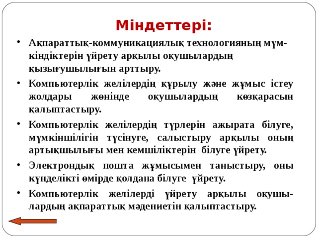  Міндеттері: Ақпараттық-коммуникациялық технологияның мүм-кіндіктерін үйрету арқылы оқушылардың қызығушылығын арттыру. Компьютерлік желілердің құрылу және жұмыс істеу жолдары жөнінде оқушылардың көзқарасын қалыптастыру. Компьютерлік желілердің түрлерін ажырата білуге, мүмкіншілігін түсінуге, салыстыру арқылы оның артықшылығы мен кемшіліктерін білуге үйрету. Электрондық пошта жұмысымен таныстыру, оны күнделікті өмірде қолдана білуге үйрету. Компьютерлік желілерді үйрету арқылы оқушы-лардың ақпараттық мәдениетін қалыптастыру. 