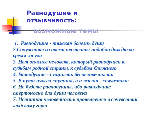 Равнодушие и отзывчивость:   возможные темы Равнодушие - тяжкая болезнь души 2.Сочувствие во время несчастья подобно дождю во время засухи 3. Нет опаснее человека, который равнодушен к судьбам родной страны, к судьбам ближнего 4. Равнодушие - сущность бесчеловечности 5. В пути нужен спутник, а в жизни - сочувствие 6. Не будьте равнодушны, ибо равнодушие смертоносно для души человека 7. Истинная человечность проявляется в сочувствии людскому горю 