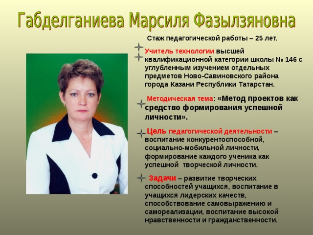  Стаж педагогической работы – 25 лет. Учитель технологии высшей квалификационной категории школы № 146 с углубленным изучением отдельных предметов Ново-Савиновского района города Казани Республики Татарстан.  Методическая тема : «Метод проектов как средство формирования успешной личности».  Цель педагогической деятельности – воспитание конкурентоспособной, социально-мобильной личности, формирование каждого ученика как успешной творческой личности.  Задачи – развитие творческих способностей учащихся, воспитание в учащихся лидерских качеств, способствование самовыражению и самореализации, воспитание высокой нравственности и гражданственности.  