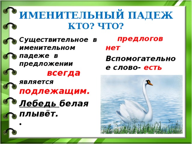 ИМЕНИТЕЛЬНЫЙ ПАДЕЖ  КТО? ЧТО?  предлогов нет Вспомогательное слово- есть Существительное в именительном падеже в предложении всегда является подлежащим. Лебедь белая плывёт. 