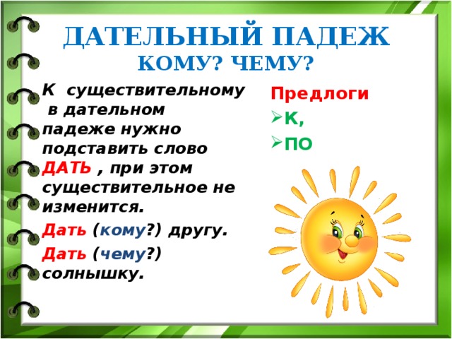 ДАТЕЛЬНЫЙ ПАДЕЖ  КОМУ? ЧЕМУ? К существительному в дательном падеже нужно подставить слово ДАТЬ , при этом существительное не изменится. Дать ( кому ?) другу. Дать ( чему ?) солнышку.  Предлоги К, ПО  