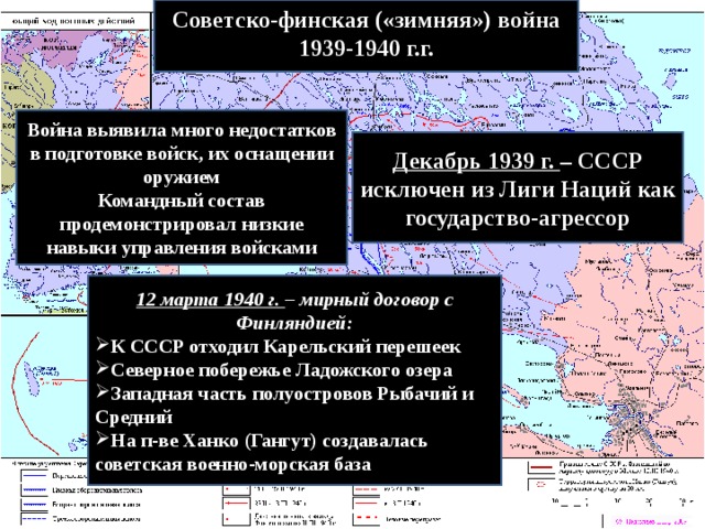 Советско-финская («зимняя») война 1939-1940 г.г.  Война выявила много недостатков в подготовке войск, их оснащении оружием Командный состав продемонстрировал низкие навыки управления войсками Декабрь 1939 г. – СССР исключен из Лиги Наций как государство-агрессор 12 марта 1940 г. – мирный договор с Финляндией: К СССР отходил Карельский перешеек Северное побережье Ладожского озера Западная часть полуостровов Рыбачий и Средний На п-ве Ханко (Гангут) создавалась советская военно-морская база 
