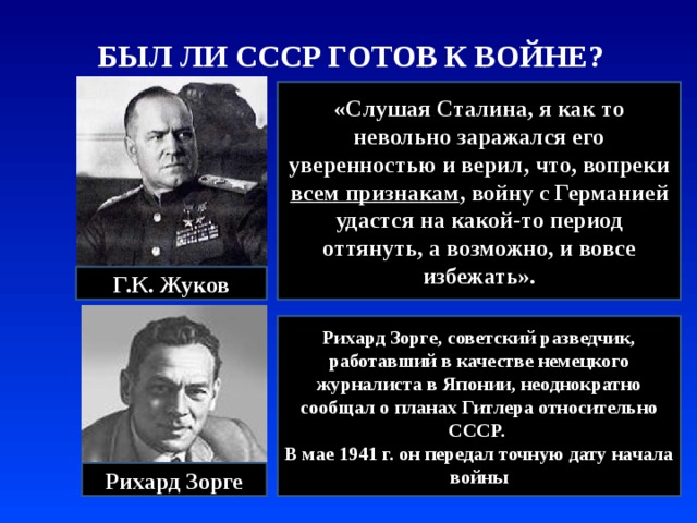 БЫЛ ЛИ СССР ГОТОВ К ВОЙНЕ? «Слушая Сталина, я как то невольно заражался его уверенностью и верил, что, вопреки всем признакам , войну с Германией удастся на какой-то период оттянуть, а возможно, и вовсе избежать». Г.К. Жуков Рихард Зорге, советский разведчик, работавший в качестве немецкого журналиста в Японии, неоднократно сообщал о планах Гитлера относительно СССР. В мае 1941 г. он передал точную дату начала войны Рихард Зорге 