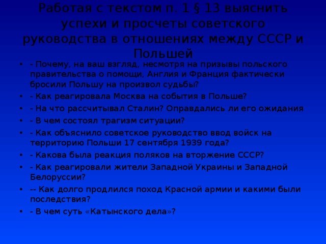Работая с текстом п. 1 § 13 выяснить успехи и просчеты советского руководства в отношениях между СССР и Польшей - Почему, на ваш взгляд, несмотря на призывы польского правительства о помощи, Англия и Франция фактически бросили Польшу на произвол судьбы? - Как реагировала Москва на события в Польше? - На что рассчитывал Сталин? Оправдались ли его ожидания - В чем состоял трагизм ситуации? - Как объяснило советское руководство ввод войск на территорию Польши 17 сентября 1939 года? - Какова была реакция поляков на вторжение СССР? - Как реагировали жители Западной Украины и Западной Белоруссии? -- Как долго продлился поход Красной армии и какими были последствия? - В чем суть «Катынского дела»?   