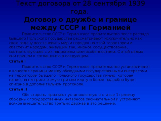 Текст договора от 28 сентября 1939 года.  Договор о дружбе и границе между СССР и Германией   Правительство СССР и Германское правительство после распада бывшего Польского государства рассматривают исключительно как свою задачу восстановить мир и порядок на этой территории и обеспечит народам, живущим так, мирное сосуществование, соответствующее с их национальными особенностями. С этой целью они пришли к соглашению в следующем. Статья I  Правительство СССР и Германское правительство устанавливают в качестве границы между обоюдными государственными интересами на территории бывшего Польского государства линию, которая нанесена на прилагаемую при сем карту и более подробно будет описана в дополнительном протоколе. Статья II  Обе стороны признают установленную в статье 1 границу обоюдных государственных интересов окончательной и устраняют всякое вмешательство третьих держав в это решение. 