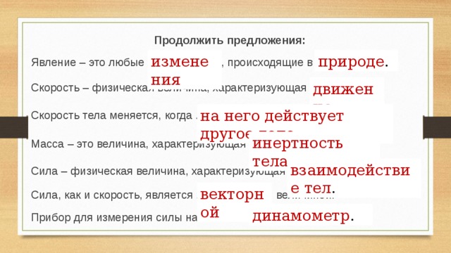 Продолжить предложения: Явление – это любые ………… , происходящие в ………….......... природе . изменения движение . Скорость – физическая величина, характеризующая ….............. на него действует другое тело . Скорость тела меняется, когда ………………………………........... инертность тела . Масса – это величина, характеризующая ……………………........ взаимодействие тел . Сила – физическая величина, характеризующая ………………... векторной Сила, как и скорость, является ……………….. величиной. динамометр . Прибор для измерения силы называется ……………...........