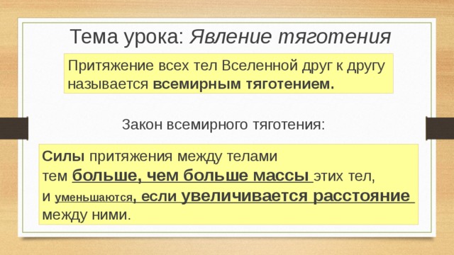 Тема урока: Явление тяготения Притяжение всех тел Вселенной друг к другу называется всемирным тяготением. Цель урока: Изучение явления тяготения Закон всемирного тяготения: Силы притяжения между телами тем больше, чем больше массы этих тел, и уменьшаются , если увеличивается расстояние между ними.