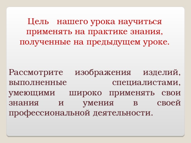Цель нашего урока научиться применять на практике знания, полученные на предыдущем уроке. Рассмотрите изображения изделий, выполненные специалистами, умеющими широко применять свои знания и умения в своей профессиональной деятельности. 