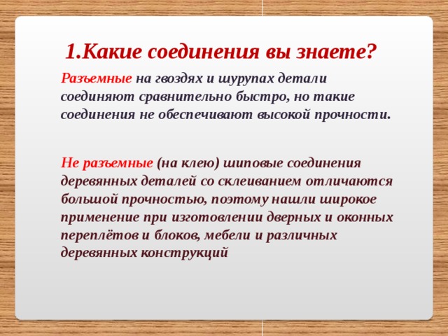1.Какие соединения вы знаете? Разъемные  на гвоздях и шурупах детали соединяют сравнительно быстро, но такие соединения не обеспечивают высокой прочности. Не разъемные (на клею) шиповые соединения деревянных деталей со склеиванием отличаются большой прочностью, поэтому нашли широкое применение при изготовлении дверных и оконных переплётов и блоков, мебели и различных деревянных конструкций 