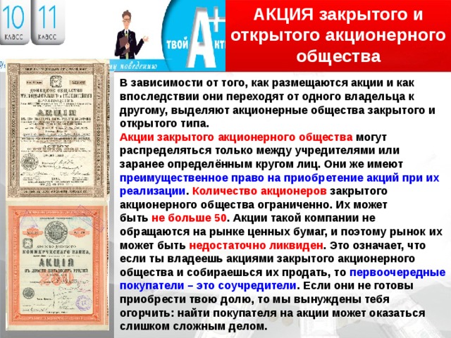 АКЦИЯ закрытого и открытого акционерного общества Логотип В зависимости от того, как размещаются акции и как впоследствии они переходят от одного владельца к другому, выделяют акционерные общества закрытого и открытого типа. Акции закрытого акционерного общества могут распределяться только между учредителями или заранее определённым кругом лиц. Они же имеют преимущественное право на приобретение акций при их реализации . Количество акционеров закрытого акционерного общества ограниченно. Их может быть не больше 50 . Акции такой компании не обращаются на рынке ценных бумаг, и поэтому рынок их может быть недостаточно ликвиден . Это означает, что если ты владеешь акциями закрытого акционерного общества и собираешься их продать, то первоочередные покупатели – это соучредители . Если они не готовы приобрести твою долю, то мы вынуждены тебя огорчить: найти покупателя на акции может оказаться слишком сложным делом. 