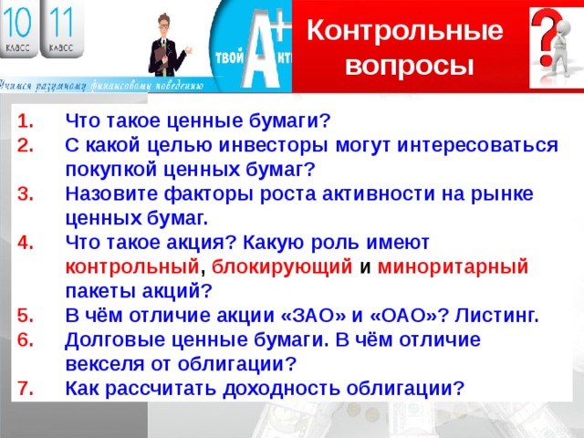 Контрольные вопросы Логотип Что такое ценные бумаги? С какой целью инвесторы могут интересоваться покупкой ценных бумаг? Назовите факторы роста активности на рынке ценных бумаг. Что такое акция? Какую роль имеют контрольный , блокирующий и миноритарный  пакеты акций? В чём отличие акции «ЗАО» и «ОАО»? Листинг. Долговые ценные бумаги. В чём отличие векселя от облигации? Как рассчитать доходность облигации? 