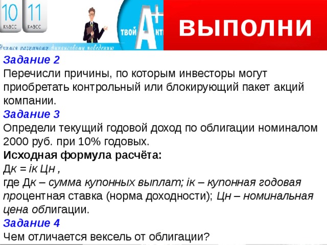 выполни Логотип Задание 2 Перечисли причины, по которым инвесторы могут приобретать контрольный или блокирующий пакет акций компании. Задание 3 Определи текущий годовой доход по облигации номиналом 2000 руб. при 10% годовых. Исходная формула расчёта: Д к = iк Цн , где Д к – сумма купонных выплат; iк – купонная годовая про центная ставка (норма доходности); Цн – номинальная цена об лигации. Задание 4 Чем отличается вексель от облигации? 