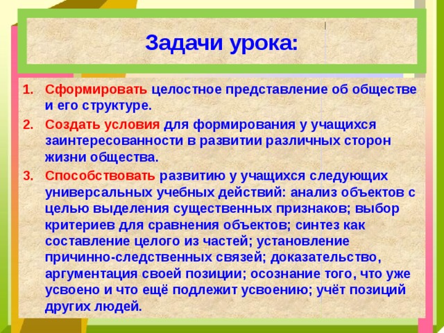 Задачи урока: Сформировать целостное представление об обществе и его структуре. Создать условия для формирования у учащихся заинтересованности в развитии различных сторон жизни общества. Способствовать развитию у учащихся следующих универсальных учебных действий: анализ объектов с целью выделения существенных признаков; выбор критериев для сравнения объектов; синтез как составление целого из частей; установление причинно-следственных связей; доказательство, аргументация своей позиции; осознание того, что уже усвоено и что ещё подлежит усвоению; учёт позиций других людей.  