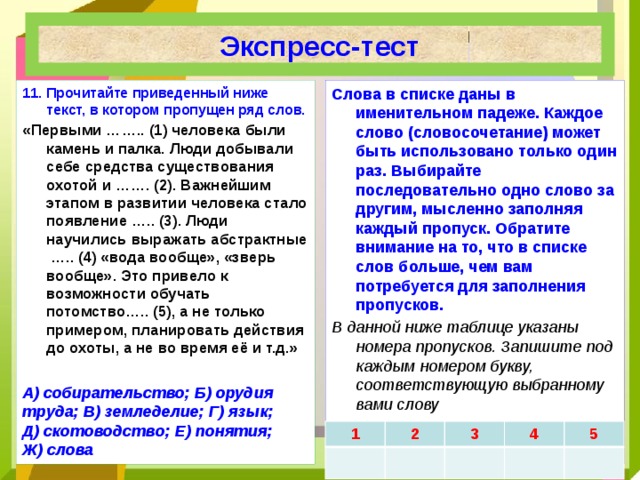 Экспресс-тест 11.  Прочитайте приведенный ниже текст, в котором пропущен ряд слов. Слова в списке даны в именительном падеже. Каждое слово (словосочетание) может быть использовано только один раз. Выбирайте последовательно одно слово за другим, мысленно заполняя каждый пропуск. Обратите внимание на то, что в списке слов больше, чем вам потребуется для заполнения пропусков. «Первыми …….. (1) человека были камень и палка. Люди добывали себе средства существования охотой и ……. (2). Важнейшим этапом в развитии человека стало появление ….. (3). Люди научились выражать абстрактные ….. (4) «вода вообще», «зверь вообще». Это привело к возможности обучать потомство….. (5), а не только примером, планировать действия до охоты, а не во время её и т.д.» В данной ниже таблице указаны номера пропусков. Запишите под каждым номером букву, соответствующую выбранному вами слову  . А) собирательство; Б) орудия труда; В) земледелие; Г) язык; Д) скотоводство; Е) понятия; Ж) слова 1 2 3 4 5 