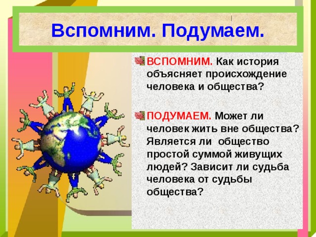 Вспомним. Подумаем. ВСПОМНИМ. Как история объясняет происхождение человека и общества?  ПОДУМАЕМ. Может ли человек жить вне общества? Является ли общество простой суммой живущих людей? Зависит ли судьба человека от судьбы общества? 