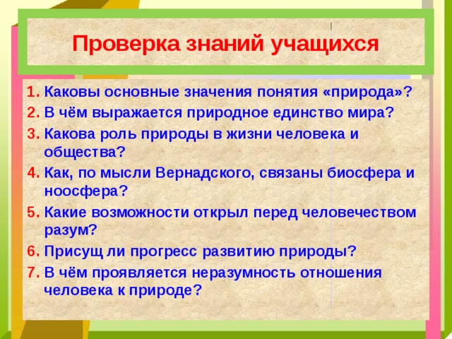 Проверка знаний учащихся 1. Каковы основные значения понятия «природа»? 2. В чём выражается природное единство мира? 3. Какова роль природы в жизни человека и общества? 4. Как, по мысли Вернадского, связаны биосфера и ноосфера? 5. Какие возможности открыл перед человечеством разум? 6. Присущ ли прогресс развитию природы? 7. В чём проявляется неразумность отношения человека к природе? 