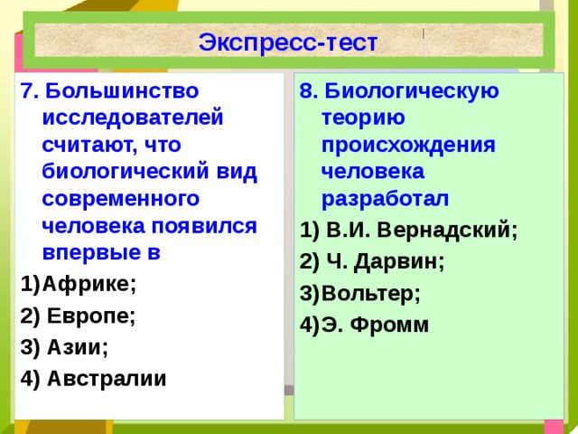 Экспресс-тест 7.  Большинство исследователей считают, что биологический вид современного человека появился впервые в 8.  Биологическую теорию происхождения человека разработал Африке; 1) В.И. Вернадский;  2) Европе;  2) Ч. Дарвин; 3) Азии; Вольтер; 4) Австралии 4)  Э. Фромм  