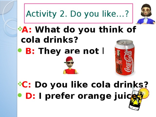 Activity 2. Do you like…? A: What do you think of cola drinks?  B: They are not bad.   C: Do you like cola drinks?  D: I prefer orange juice. 