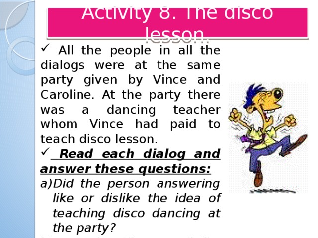 Activity 8. The disco lesson.  All the people in all the dialogs were at the same party given by Vince and Caroline. At the party there was a dancing teacher whom Vince had paid to teach disco lesson.  Read each dialog and answer these questions: Did the person answering like or dislike the idea of teaching disco dancing at the party? Was the like or dislike strong or weak? Вопросы записать на доске, чтобы учащиеся видели их во время показа диалогов.  