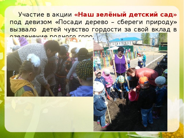  Участие в акции «Наш зелёный детский сад» под девизом «Посади дерево – сбереги природу» вызвало детей чувство гордости за свой вклад в озеленение родного города. 