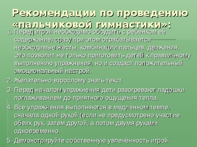 Рекомендации по проведению «пальчиковой гимнастики»:   1. Перед игрой необходимо обсудить с ребёнком её содержание, сразу при этом отрабатывается необходимые жесты, комбинации пальцев, движения. Это позволит не только приготовить детей к правильному выполнению упражнения, но и создаст положительный эмоциональный настрой. 2. Желательно взрослому знать текст. 3. Перед началом упражнения дети разогревают ладошки поглаживанием до приятного ощущения тепла. 4. Все упражнения выполняются в медленном темпе, сначала одной рукой (если не предусмотрено участие обеих рук, затем другой, а потом двумя руками одновременно. 5. Демонстрируйте собственную увлечённость игрой. 