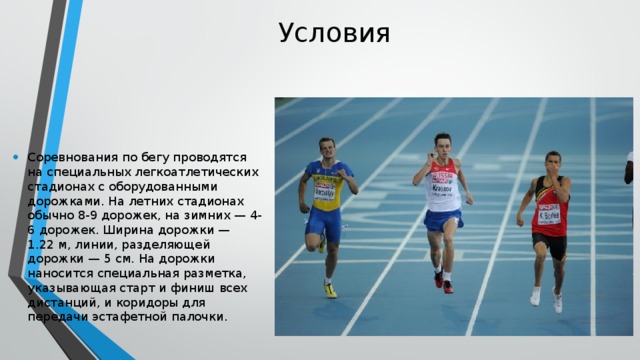 Условия Соревнования по бегу проводятся на специальных легкоатлетических стадионах с оборудованными дорожками. На летних стадионах обычно 8-9 дорожек, на зимних — 4-6 дорожек. Ширина дорожки — 1.22 м, линии, разделяющей дорожки — 5 см. На дорожки наносится специальная разметка, указывающая старт и финиш всех дистанций, и коридоры для передачи эстафетной палочки. 