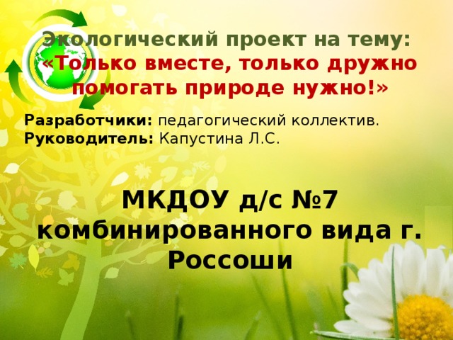 Экологический проект на тему: «Только вместе, только дружно помогать природе нужно!»  Разработчики: педагогический коллектив. Руководитель: Капустина Л.С. МКДОУ д/с №7 комбинированного вида г. Россоши 