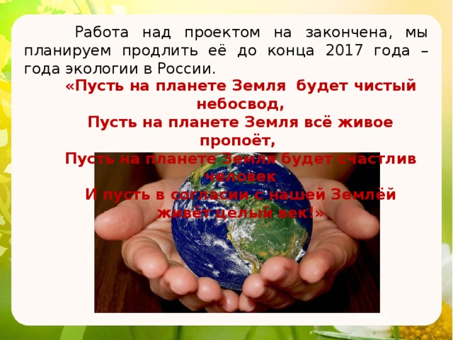  Работа над проектом на закончена, мы планируем продлить её до конца 2017 года – года экологии в России. «Пусть на планете Земля будет чистый небосвод, Пусть на планете Земля всё живое пропоёт, Пусть на планете Земля будет счастлив человек И пусть в согласии с нашей Землёй живёт целый век!» 