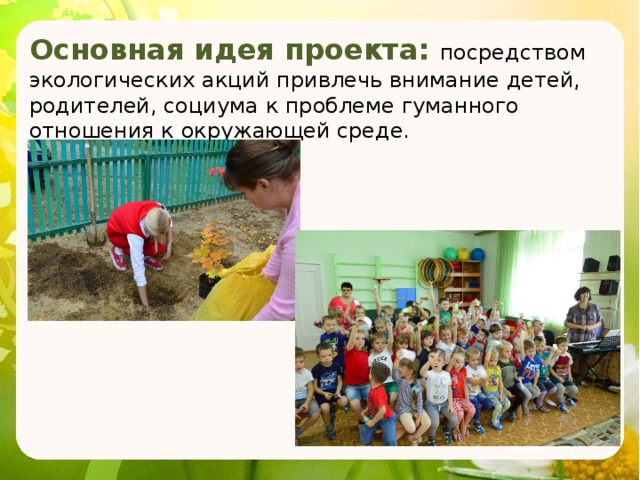 Основная идея проекта: посредством экологических акций привлечь внимание детей, родителей, социума к проблеме гуманного отношения к окружающей среде. 