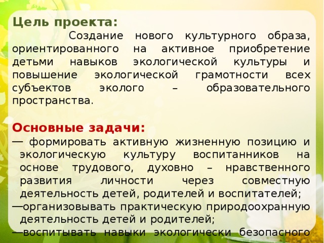 Цель проекта:  Создание нового культурного образа, ориентированного на активное приобретение детьми навыков экологической культуры и повышение экологической грамотности всех субъектов эколог о – образовательного пространства. Основные задачи:  формировать активную жизненную позицию и экологическую культуру воспитанников на основе трудового, духовно – нравственного развития личности через совместную деятельность детей, родителей и воспитателей; организовывать практическую природоохранную деятельность детей и родителей; воспитывать навыки экологически безопасного поведения в природе. 