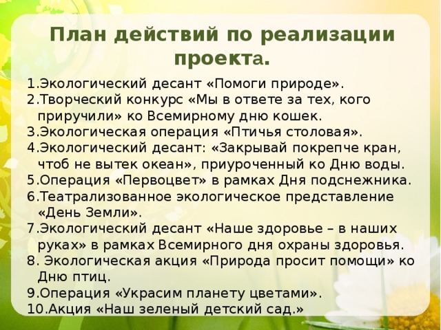 План действий по реализации проект а .  Экологический десант «Помоги природе». Творческий конкурс «Мы в ответе за тех, кого приручили» ко Всемирному дню кошек. Экологическая операция «Птичья столовая». Экологический десант: «Закрывай покрепче кран, чтоб не вытек океан», приуроченный ко Дню воды. Операция «Первоцвет» в рамках Дня подснежника. Театрализованное экологическое представление «День Земли». Экологический десант «Наше здоровье – в наших руках» в рамках Всемирного дня охраны здоровья.  Экологическая акция «Природа просит помощи» ко Дню птиц. Операция «Украсим планету цветами». Акция «Наш зеленый детский сад.» 