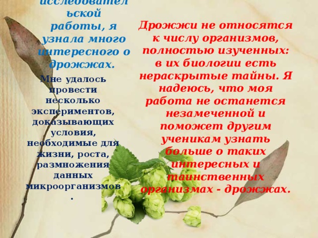 В ходе исследовательской работы, я узнала много интересного о дрожжах. Дрожжи не относятся к числу организмов, полностью изученных: в их биологии есть нераскрытые тайны. Я надеюсь, что моя работа не останется незамеченной и поможет другим ученикам узнать больше о таких интересных и таинственных организмах - дрожжах.  Мне удалось провести несколько экспериментов, доказывающих условия, необходимые для жизни, роста, размножения данных микроорганизмов.  