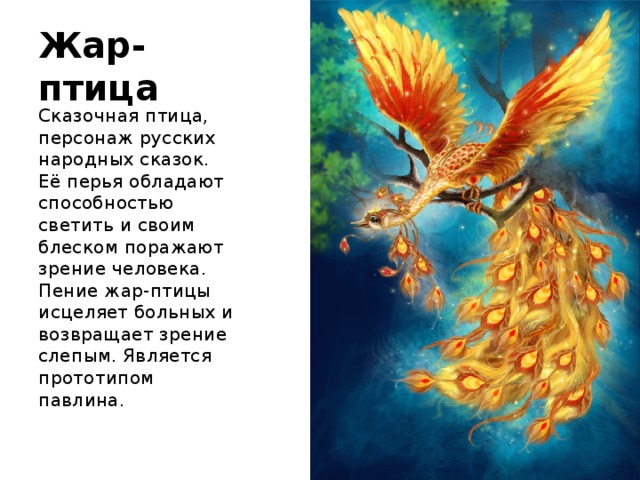 Жар-птица Сказочная птица, персонаж русских народных сказок. Её перья обладают способностью светить и своим блеском поражают зрение человека. Пение жар-птицы исцеляет больных и возвращает зрение слепым. Является прототипом павлина. 