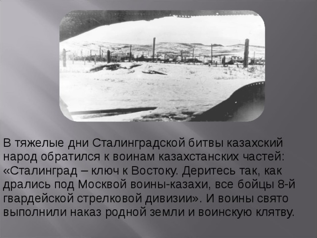 В тяжелые дни Сталинградской битвы казахский народ обратился к воинам казахстанских частей: «Сталинград – ключ к Востоку. Деритесь так, как дрались под Москвой воины-казахи, все бойцы 8-й гвардейской стрелковой дивизии». И воины свято выполнили наказ родной земли и воинскую клятву. 