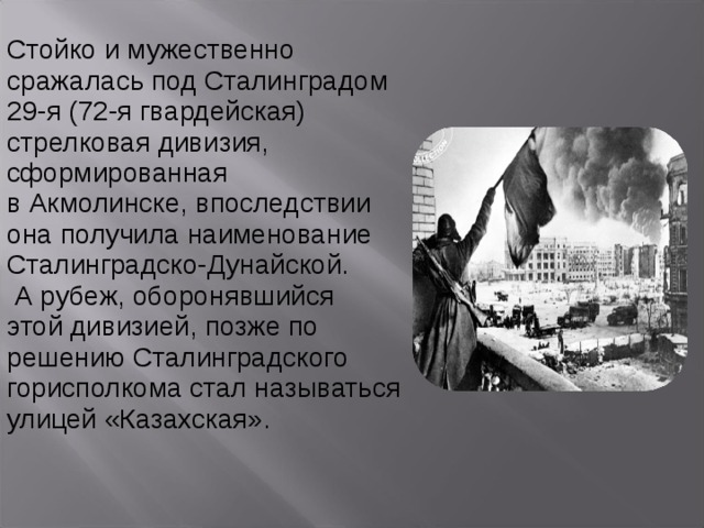 Стойко и мужественно сражалась под Сталинградом 29-я (72-я гвардейская) стрелковая дивизия, сформированная в Акмолинске, впоследствии она получила наименование Сталинградско-Дунайской.  А рубеж, оборонявшийся этой дивизией, позже по решению Сталинградского горисполкома стал называться улицей «Казахская». 