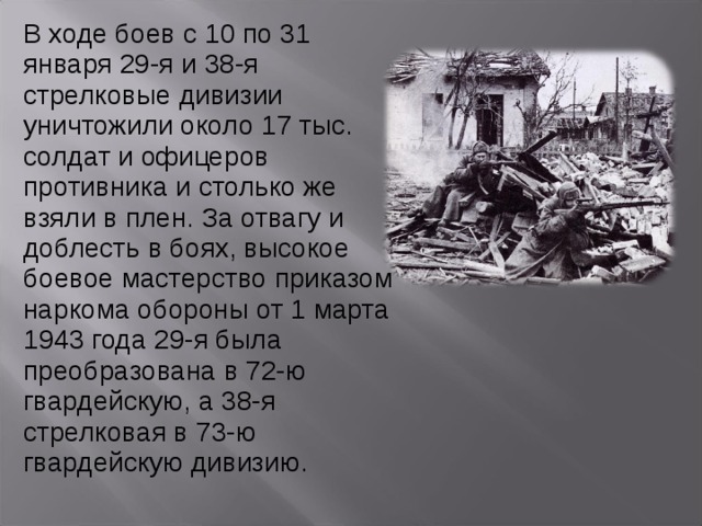 В ходе боев с 10 по 31 января 29-я и 38-я стрелковые дивизии уничтожили около 17 тыс. солдат и офицеров противника и столько же взяли в плен. За отвагу и доблесть в боях, высокое боевое мастерство приказом наркома обороны от 1 марта 1943 года 29-я была преобразована в 72-ю гвардейскую, а 38-я стрелковая в 73-ю гвардейскую дивизию. 