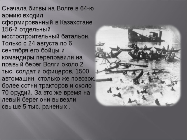 Сначала битвы на Волге в 64-ю армию входил сформированный в Казахстане 156-й отдельный мостостроительный батальон. Только с 24 августа по 6 сентября его бойцы и командиры переправили на правый берег Волги около 2 тыс. солдат и офицеров, 1500 автомашин, столько же повозок, более сотни тракторов и около 70 орудий. За это же время на левый берег они вывезли свыше 5 тыс. раненых . 