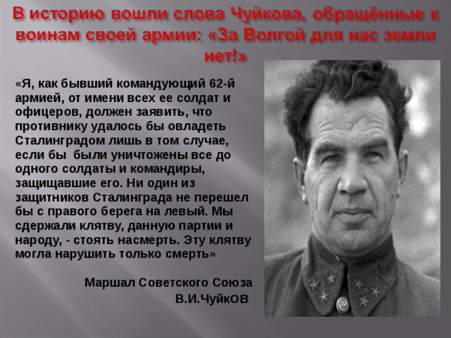 «Я, как бывший командующий 62-й армией, от имени всех ее солдат и офицеров, должен заявить, что противнику удалось бы овладеть Сталинградом лишь в том случае, если бы были уничтожены все до одного солдаты и командиры, защищавшие его. Ни один из защитников Сталинграда не перешел бы с правого берега на левый. Мы сдержали клятву, данную партии и народу, - стоять насмерть. Эту клятву могла нарушить только смерть»   Маршал Советского Союза В.И.Чуйк ов 