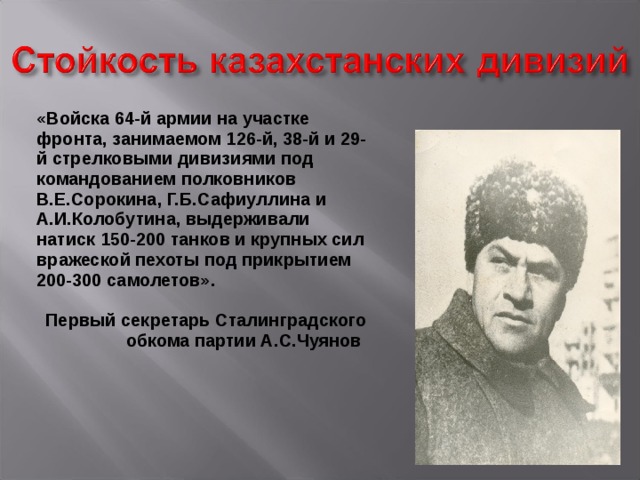 «Войска 64-й армии на участке фронта, занимаемом 126-й, 38-й и 29-й стрелковыми дивизиями под командованием полковников В.Е.Сорокина, Г.Б.Сафиуллина и А.И.Колобутина, выдерживали натиск 150-200 танков и крупных сил вражеской пехоты под прикрытием 200-300 самолетов».  Первый секретарь Сталинградского обкома партии А.С.Чуянов 