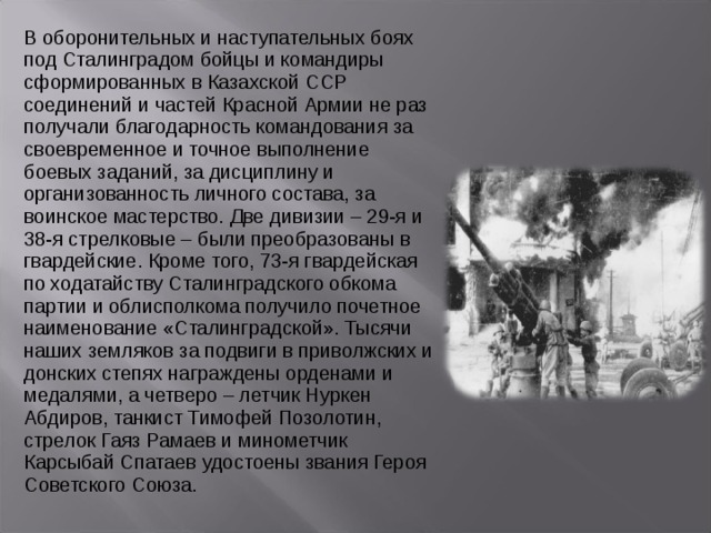 В оборонительных и наступательных боях под Сталинградом бойцы и командиры сформированных в Казахской ССР соединений и частей Красной Армии не раз получали благодарность командования за своевременное и точное выполнение боевых заданий, за дисциплину и организованность личного состава, за воинское мастерство. Две дивизии – 29-я и 38-я стрелковые – были преобразованы в гвардейские. Кроме того, 73-я гвардейская по ходатайству Сталинградского обкома партии и облисполкома получило почетное наименование «Сталинградской». Тысячи наших земляков за подвиги в приволжских и донских степях награждены орденами и медалями, а четверо – летчик Нуркен Абдиров, танкист Тимофей Позолотин, стрелок Гаяз Рамаев и минометчик Карсыбай Спатаев удостоены звания Героя Советского Союза. 