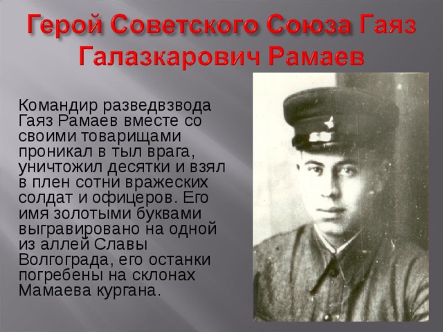 Командир разведвзвода Гаяз Рамаев вместе со своими товарищами проникал в тыл врага, уничтожил десятки и взял в плен сотни вражеских солдат и офицеров. Его имя золотыми буквами выгравировано на одной из аллей Славы Волгограда, его останки погребены на склонах Мамаева кургана. 