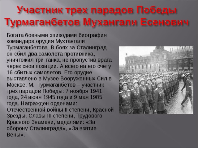 Богата боевыми эпизодами биография командира орудия Мухтангали Турмаганбетова. В боях за Сталинград он сбил два самолета противника, уничтожил три танка, не пропустив врага через свои позиции. А всего на его счету 16 сбитых самолетов. Его орудие выставлено в Музее Вооруженных Сил в Москве. М. Турмаганбетов – участник трех парадов Победы: 7 ноября 1941 года, 24 июня 1945 года и 9 мая 1985 года. Награжден орденами: Отечественной войны II степени, Красной Звезды, Славы III степени, Трудового Красного Знамени, медалями: «За оборону Сталинграда», «За взятие Вены». 